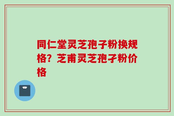 同仁堂灵芝孢子粉换规格？芝甫灵芝孢孑粉价格