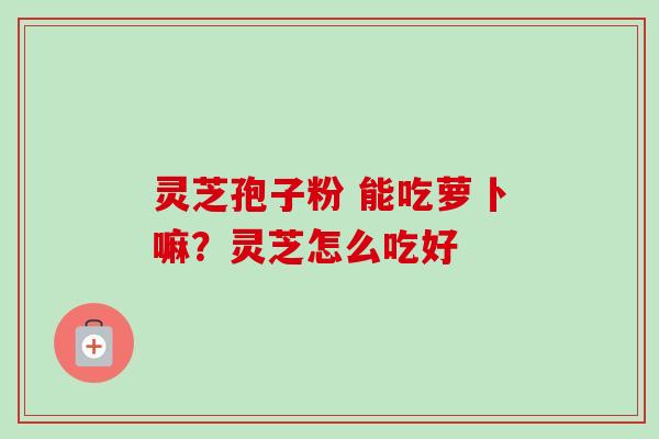 灵芝孢子粉 能吃萝卜嘛？灵芝怎么吃好