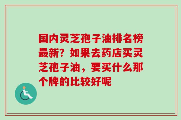 国内灵芝孢子油排名榜新？如果去药店买灵芝孢子油，要买什么那个牌的比较好呢