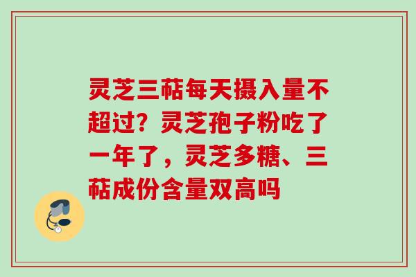 灵芝三萜每天摄入量不超过？灵芝孢子粉吃了一年了，灵芝多糖、三萜成份含量双高吗