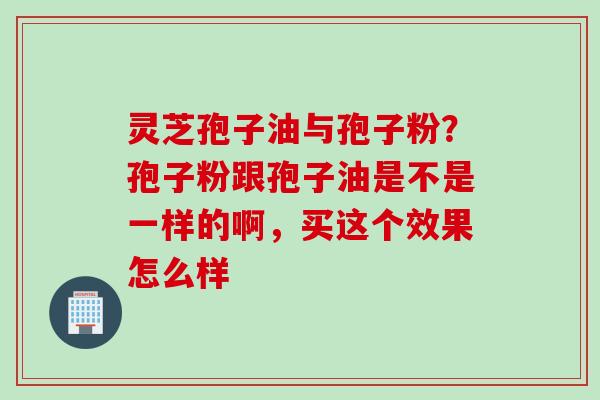 灵芝孢子油与孢子粉?孢子粉跟孢子油是不是一样的啊,买这个效果怎么样 灵芝孢子油与孢子粉?孢子粉跟孢子油是不是一样的啊,买这个效果怎么样