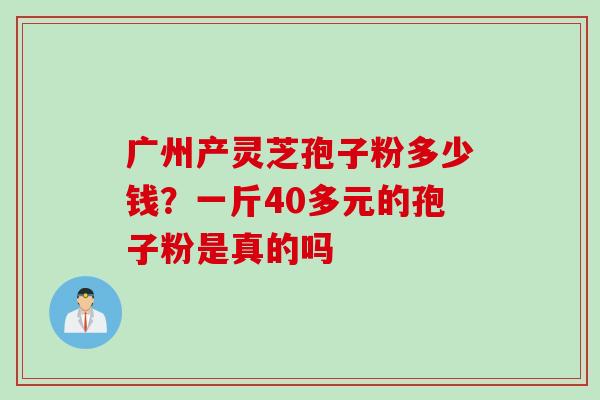广州产灵芝孢子粉多少钱？一斤40多元的孢子粉是真的吗