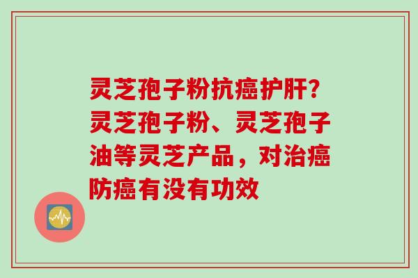 灵芝孢子粉抗癌护肝？灵芝孢子粉、灵芝孢子油等灵芝产品，对治癌防癌有没有功效