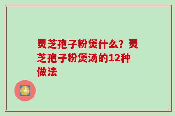 灵芝孢子粉煲什么？灵芝孢子粉煲汤的12种做法
