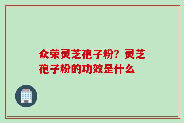 众荣灵芝孢子粉？灵芝孢子粉的功效是什么