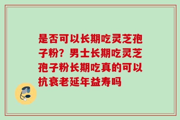 是否可以长期吃灵芝孢子粉？男士长期吃灵芝孢子粉长期吃真的可以抗衰老延年益寿吗