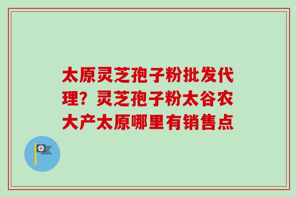 太原灵芝孢子粉批发代理？灵芝孢子粉太谷农大产太原哪里有销售点