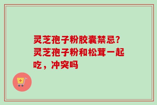 灵芝孢子粉胶囊禁忌？灵芝孢子粉和松茸一起吃，冲突吗