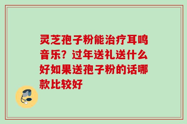 灵芝孢子粉能耳鸣音乐？过年送礼送什么好如果送孢子粉的话哪款比较好