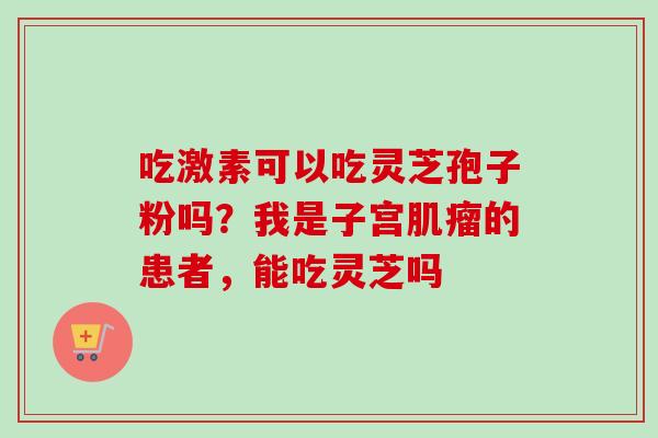 吃激素可以吃灵芝孢子粉吗？我是子宫肌瘤的患者，能吃灵芝吗