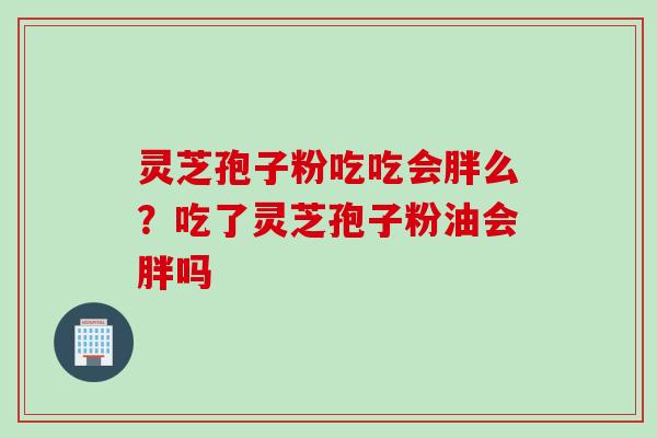 灵芝孢子粉吃吃会胖么?吃了灵芝孢子粉油会胖吗 灵芝孢子粉吃吃会胖么?吃了灵芝孢子粉油会胖吗