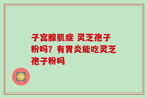 子宫腺肌症 灵芝孢子粉吗?有能吃灵芝孢子粉吗 子宫腺肌症 灵芝孢子粉吗?有能吃灵芝孢子粉吗