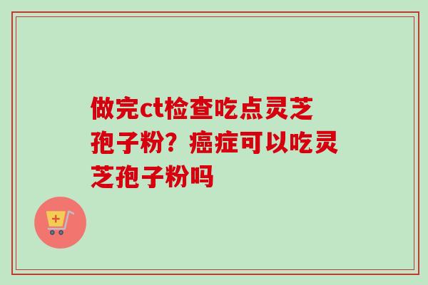 做完ct检查吃点灵芝孢子粉？癌症可以吃灵芝孢子粉吗