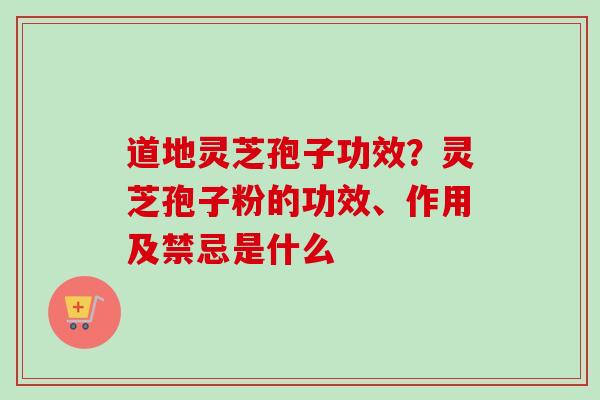 道地灵芝孢子功效？灵芝孢子粉的功效、作用及禁忌是什么