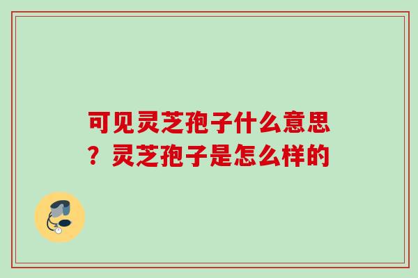 可见灵芝孢子什么意思?灵芝孢子是怎么样的 可见灵芝孢子什么意思?灵芝孢子是怎么样的