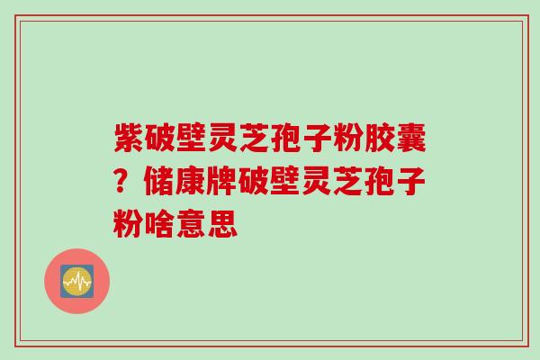 紫破壁灵芝孢子粉胶囊？储康牌破壁灵芝孢子粉啥意思