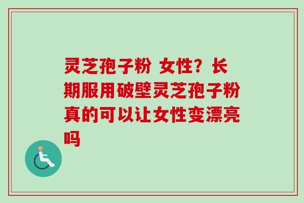 灵芝孢子粉 女性？长期服用破壁灵芝孢子粉真的可以让女性变漂亮吗