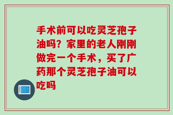 手术前可以吃灵芝孢子油吗?家里的老人刚刚做完一个手术,买了广药那个灵芝孢子油可以吃吗 手术前可以吃灵芝孢子油吗?家里的老人刚刚做完一个手术,买了广药那个灵芝孢子油可以吃吗