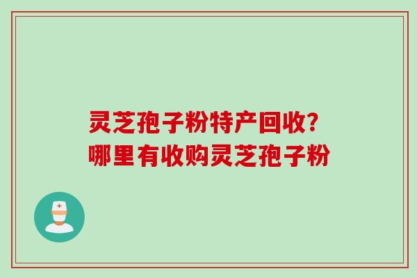 灵芝孢子粉特产回收？哪里有收购灵芝孢子粉