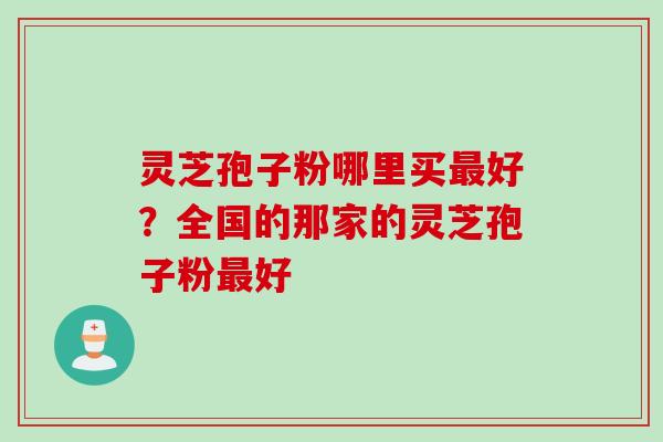 灵芝孢子粉哪里买最好？全国的那家的灵芝孢子粉最好