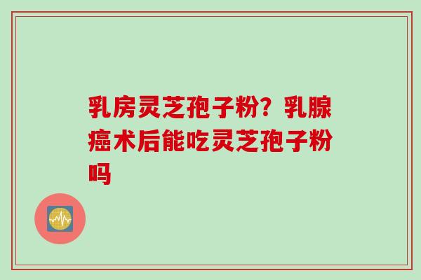 乳房灵芝孢子粉？乳腺癌术后能吃灵芝孢子粉吗