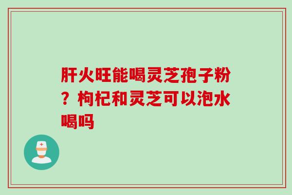 肝火旺能喝灵芝孢子粉？枸杞和灵芝可以泡水喝吗