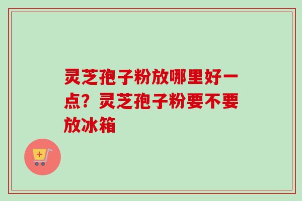 灵芝孢子粉放哪里好一点？灵芝孢子粉要不要放冰箱