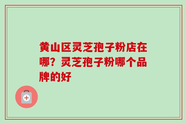 黄山区灵芝孢子粉店在哪？灵芝孢子粉哪个品牌的好