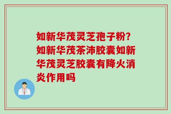 如新华茂灵芝孢子粉？如新华茂茶沛胶囊如新华茂灵芝胶囊有降火消炎作用吗