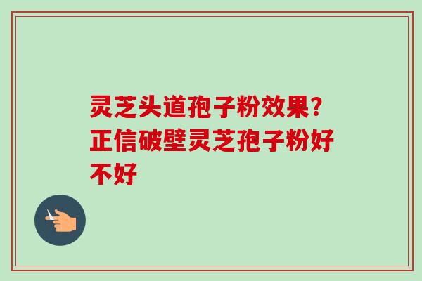 灵芝头道孢子粉效果？正信破壁灵芝孢子粉好不好