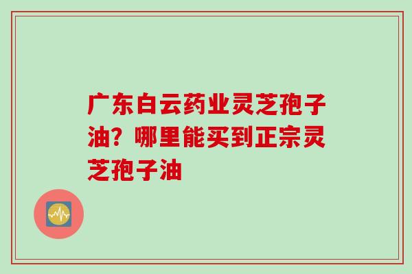 广东白云药业灵芝孢子油？哪里能买到正宗灵芝孢子油