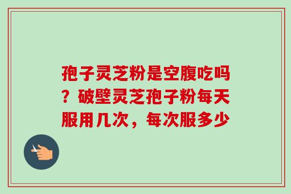 孢子灵芝粉是空腹吃吗？破壁灵芝孢子粉每天服用几次，每次服多少