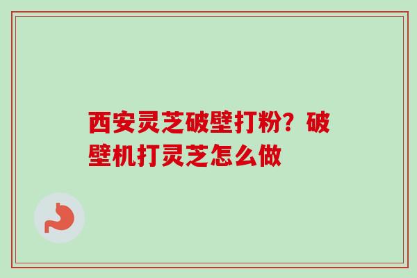 西安灵芝破壁打粉？破壁机打灵芝怎么做