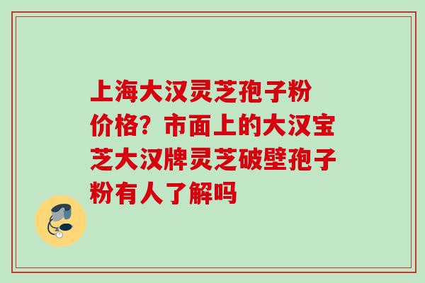 上海大汉灵芝孢子粉 价格？市面上的大汉宝芝大汉牌灵芝破壁孢子粉有人了解吗