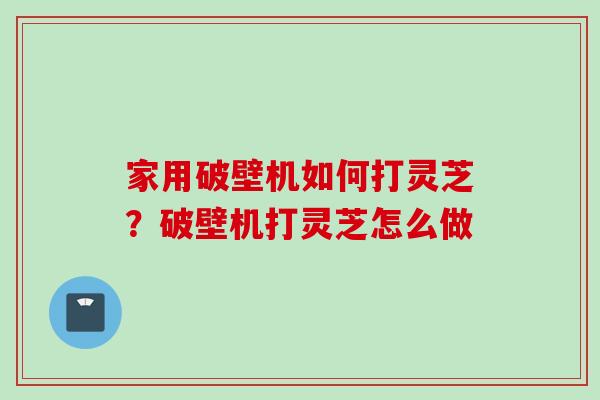 家用破壁机如何打灵芝？破壁机打灵芝怎么做