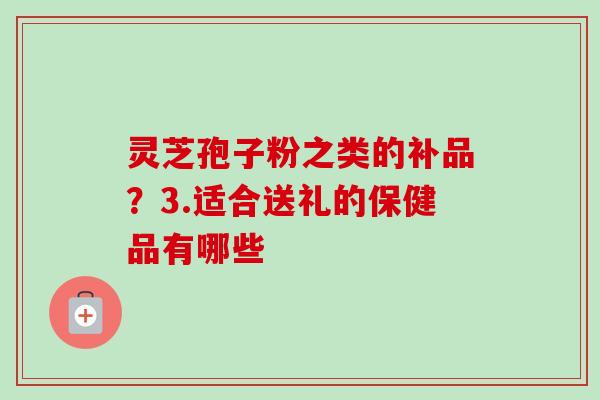 灵芝孢子粉之类的补品？3.适合送礼的保健品有哪些