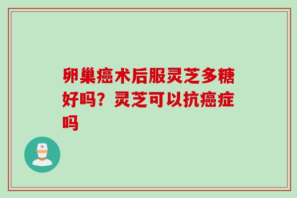 卵巢癌术后服灵芝多糖好吗？灵芝可以抗癌症吗
