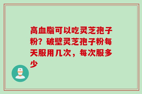 高血脂可以吃灵芝孢子粉？破壁灵芝孢子粉每天服用几次，每次服多少