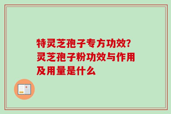 特灵芝孢子专方功效？灵芝孢子粉功效与作用及用量是什么