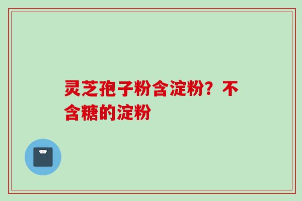 灵芝孢子粉含淀粉？不含糖的淀粉