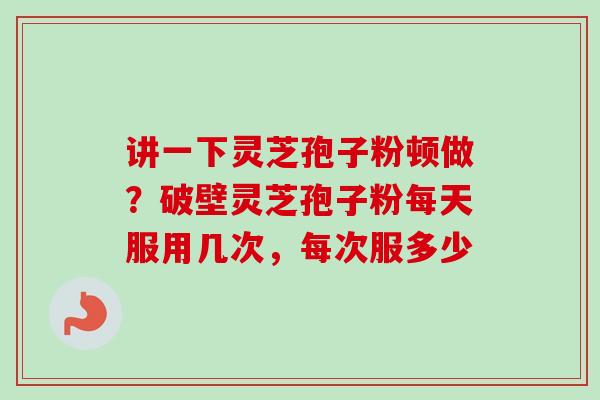 讲一下灵芝孢子粉顿做？破壁灵芝孢子粉每天服用几次，每次服多少