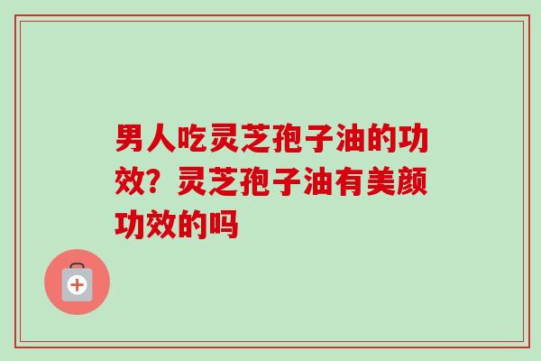 男人吃灵芝孢子油的功效?灵芝孢子油有美颜功效的吗 男人吃灵芝孢子油的功效?灵芝孢子油有美颜功效的吗