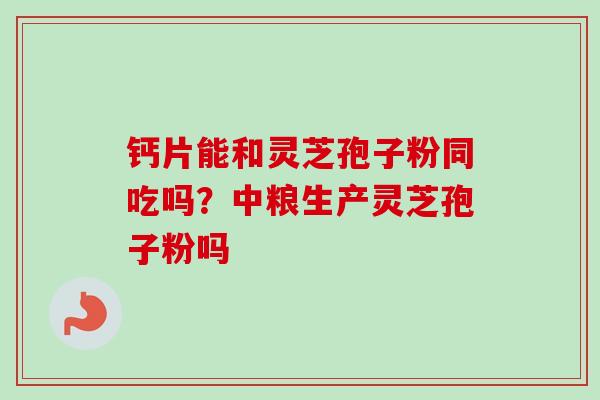 钙片能和灵芝孢子粉同吃吗？中粮生产灵芝孢子粉吗