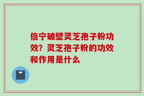 倍宁破壁灵芝孢子粉功效？灵芝孢子粉的功效和作用是什么