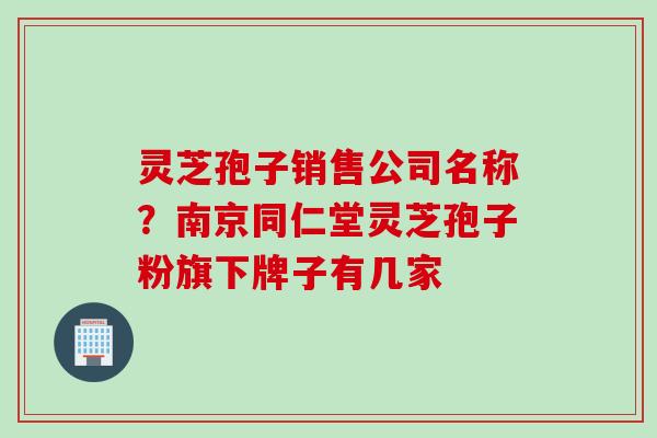灵芝孢子销售公司名称？南京同仁堂灵芝孢子粉旗下牌子有几家