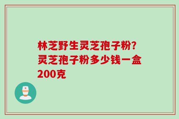 林芝野生灵芝孢子粉？灵芝孢子粉多少钱一盒200克