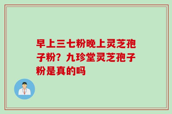 早上三七粉晚上灵芝孢子粉?九珍堂灵芝孢子粉是真的吗 早上三七粉晚上灵芝孢子粉?九珍堂灵芝孢子粉是真的吗