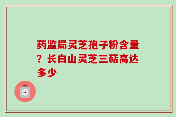 药监局灵芝孢子粉含量？长白山灵芝三萜高达多少