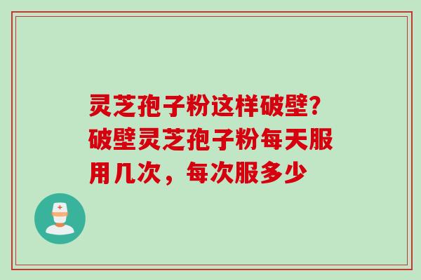 灵芝孢子粉这样破壁？破壁灵芝孢子粉每天服用几次，每次服多少