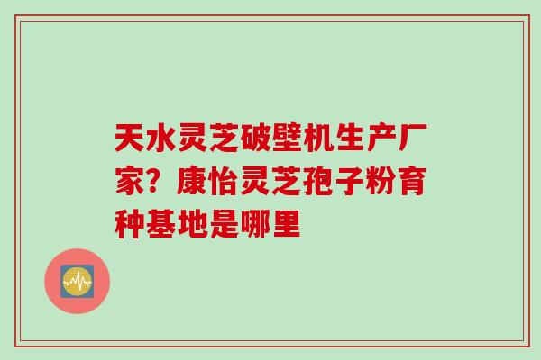 天水灵芝破壁机生产厂家？康怡灵芝孢子粉育种基地是哪里